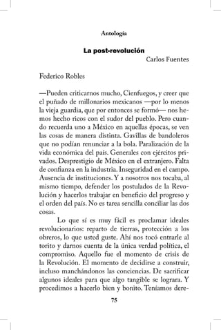 Antología

                La post-revolución
                                        Carlos Fuentes

Federico Robles

—Pueden criticarnos mucho, Cienfuegos, y creer que
el puñado de millonarios mexicanos —por lo menos
la vieja guardia, que por entonces se formó— nos he-
mos hecho ricos con el sudor del pueblo. Pero cuan-
do recuerda uno a México en aquellas épocas, se ven
las cosas de manera distinta. Gavillas de bandoleros
que no podían renunciar a la bola. Paralización de la
vida económica del país. Generales con ejércitos pri-
vados. Desprestigio de México en el extranjero. Falta
de confianza en la industria. Inseguridad en el campo.
Ausencia de instituciones. Y a nosotros nos tocaba, al
mismo tiempo, defender los postulados de la Revo-
lución y hacerlos trabajar en beneficio del progreso y
el orden del país. No es tarea sencilla conciliar las dos
cosas.
        Lo que sí es muy fácil es proclamar ideales
revolucionarios: reparto de tierras, protección a los
obreros, lo que usted guste. Ahí nos tocó entrarle al
torito y darnos cuenta de la única verdad política, el
compromiso. Aquello fue el momento de crisis de
la Revolución. El momento de decidirse a construir,
incluso manchándonos las conciencias. De sacrificar
algunos ideales para que algo tangible se lograra. Y
procedimos a hacerlo bien y bonito. Teníamos dere-
                           5
 