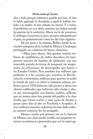 De los cuates pa’ la raza
cho a todo, porque habíamos pasado por ésas. A éste
lo había agarrado la Acordada, a aquél le habían vio-
lado a la madre, al otro robado las tierras. Y a todos,
el porfirismo no nos abría caminos, nos había cerrado
las puertas de la ambición. Ahora era la de armarnos,
Cienfuegos, la nuestra, sí, pero siempre trabajando por
el país, no gratuitamente como los del viejo régimen.
       De pie junto a la ventana, Robles señaló la ex-
tensión anárquica de la ciudad de México. Cienfuegos
prolongaba sus columnas de humo, silencioso.
       —Mire para afuera. Ahí quedan todavía mi-
llones de analfabetos, de indios descalzos, de hara-
pientos muertos de hambre, de ejidatarios con una
miserable parcela de tierras de temporal, sin maqui-
naria, sin refacciones, de desocupados que huyen a
los Estados Unidos. Pero también hay millones que
pudieron ir a las escuelas que nosotros, la Revolu-
ción, les construimos, millones para quienes se acabó
la tienda de raya y se abrió la industria urbana, mi-
llones que en 1910 hubieran sido peones y ahora son
obreros calificados, que hubieran sido criadas y aho-
ra son mecanógrafas con buenos sueldos, millones
que en treinta años han pasado del pueblo a la clase
media, que tienen coches y usan pasta de dientes y
pasan cinco días al año en Tecolutla o Acapulco. A
esos millones nuestras industrias les han dado traba-
jo, nuestro comercio los ha arraigado.
       Hemos creado, por primera vez en la historia
de México, una clase media estable, con pequeños in-
tereses económicos y personales, que son la mejor ga-
                           6
 