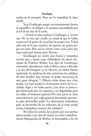 Antología
vuelta en la anarquía. Pero eso lo impediría la clase
media.
       Ixca Cienfuegos apagó con movimientos lentos
el cigarrillo y se dirigió a la ventana, encandilada por
el sol de las tres de la tarde.
       —Usted es muy mañoso, Cienfuegos, y nomás
oye. No se crea que confío en usted ni que le hablo
nomás por el gusto de escuchar mi propia voz. Usted
sabe más de lo que enseña y de repente me quiere pe-
gar un susto. Para eso le cuento estas cosas, para que
sepa usted qué terreno pisa. Nomás.
       Cienfuegos no ocultó una franca y simpática
sonrisa que, a pesar suyo, reblandeció las duras fac-
ciones de Federico Robles. Los ojos de Cienfuegos,
sonrientes, absorbieron todo el físico, tenso y fláccido
a la vez, del banquero y, en silencio, sus labios fueron
repitiendo las palabras de otra entrevista, las palabras
de otro hombre que inventó el poder mexicano, de
otro gran chingón: “...México tiene ahora una clase
media. La clase media es el elemento activo de la so-
ciedad. Aquí y en todas partes. Los ricos se preocu-
pan demasiado por sus riquezas y sus dignidades para
ser útiles al bienestar general. Por otra parte, la clase
menesterosa es, por regla general, demasiado ignoran-
te para desarrollar poder. La democracia dependerá,
para su desarrollo, de los esfuerzos de la clase media
activa, trabajadora, amante del adelanto”.
       Sin dejar de sonreír, Ixca pensó que esas anchas
aletas nasales, esos ojos de saurio, ese cutis cuidadosa-
mente blanqueado, de Robles, se asemejaban a los de
                           
 
