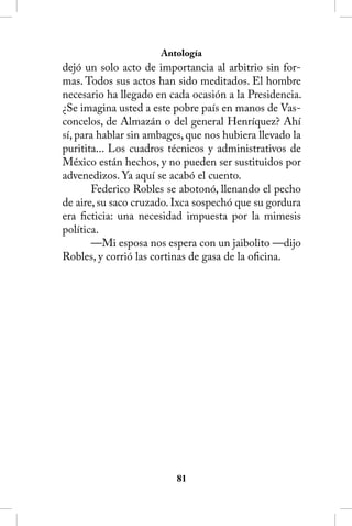 Antología
dejó un solo acto de importancia al arbitrio sin for-
mas. Todos sus actos han sido meditados. El hombre
necesario ha llegado en cada ocasión a la Presidencia.
¿Se imagina usted a este pobre país en manos de Vas-
concelos, de Almazán o del general Henríquez? Ahí
sí, para hablar sin ambages, que nos hubiera llevado la
puritita... Los cuadros técnicos y administrativos de
México están hechos, y no pueden ser sustituidos por
advenedizos. Ya aquí se acabó el cuento.
       Federico Robles se abotonó, llenando el pecho
de aire, su saco cruzado. Ixca sospechó que su gordura
era ficticia: una necesidad impuesta por la mimesis
política.
       —Mi esposa nos espera con un jaibolito —dijo
Robles, y corrió las cortinas de gasa de la oficina.




                          81
 