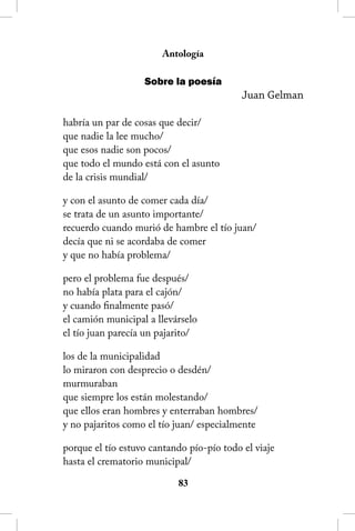Antología

                   Sobre la poesía
                                           Juan Gelman

habría un par de cosas que decir/
que nadie la lee mucho/
que esos nadie son pocos/
que todo el mundo está con el asunto
de la crisis mundial/

y con el asunto de comer cada día/
se trata de un asunto importante/
recuerdo cuando murió de hambre el tío juan/
decía que ni se acordaba de comer
y que no había problema/

pero el problema fue después/
no había plata para el cajón/
y cuando finalmente pasó/
el camión municipal a llevárselo
el tío juan parecía un pajarito/

los de la municipalidad
lo miraron con desprecio o desdén/
murmuraban
que siempre los están molestando/
que ellos eran hombres y enterraban hombres/
y no pajaritos como el tío juan/ especialmente

porque el tío estuvo cantando pío-pío todo el viaje
hasta el crematorio municipal/

                           83
 