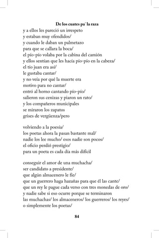 De los cuates pa’ la raza
y a ellos les pareció un irrespeto
y estaban muy ofendidos/
y cuando le daban un palmetazo
para que se callara la boca/
el pío-pío volaba por la cabina del camión
y ellos sentían que les hacía pío-pío en la cabeza/
el tío juan era así/
le gustaba cantar/
y no veía por qué la muerte era
motivo para no cantar/
entró al horno cantando pío-pío/
salieron sus cenizas y piaron un rato/
y los compañeros municipales
se miraron los zapatos
grises de vergüenza/pero

volviendo a la poesía/
los poetas ahora la pasan bastante mal/
nadie los lee mucho/ esos nadie son pocos/
el oficio perdió prestigio/
para un poeta es cada día más difícil

conseguir el amor de una muchacha/
ser candidato a presidente/
que algún almacenero le fíe/
que un guerrero haga hazañas para que él las cante/
que un rey le pague cada verso con tres monedas de oro/
y nadie sabe si eso ocurre porque se terminaron
las muchachas/ los almaceneros/ los guerreros/ los reyes/
o simplemente los poetas/

                             84
 