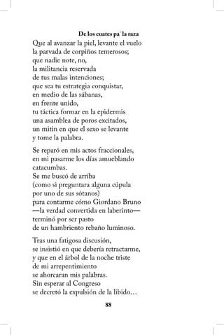 De los cuates pa’ la raza
Que al avanzar la piel, levante el vuelo
la parvada de corpiños temerosos;
que nadie note, no,
la militancia reservada
de tus malas intenciones;
que sea tu estrategia conquistar,
en medio de las sábanas,
en frente unido,
tu táctica formar en la epidermis
una asamblea de poros excitados,
un mitin en que el sexo se levante
y tome la palabra.
Se reparó en mis actos fraccionales,
en mi pasarme los días amueblando
catacumbas.
Se me buscó de arriba
(como si preguntara alguna cúpula
por uno de sus sótanos)
para contarme cómo Giordano Bruno
—la verdad convertida en laberinto—
terminó por ser pasto
de un hambriento rebaño luminoso.
Tras una fatigosa discusión,
se insistió en que debería retractarme,
y que en el árbol de la noche triste
de mi arrepentimiento
se ahorcaran mis palabras.
Sin esperar al Congreso
se decretó la expulsión de la libido…
                           88
 