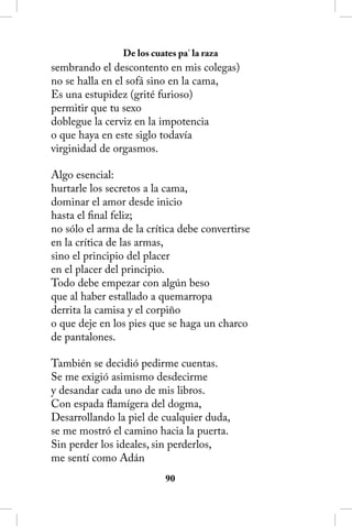 De los cuates pa’ la raza
sembrando el descontento en mis colegas)
no se halla en el sofá sino en la cama,
Es una estupidez (grité furioso)
permitir que tu sexo
doblegue la cerviz en la impotencia
o que haya en este siglo todavía
virginidad de orgasmos.

Algo esencial:
hurtarle los secretos a la cama,
dominar el amor desde inicio
hasta el final feliz;
no sólo el arma de la crítica debe convertirse
en la crítica de las armas,
sino el principio del placer
en el placer del principio.
Todo debe empezar con algún beso
que al haber estallado a quemarropa
derrita la camisa y el corpiño
o que deje en los pies que se haga un charco
de pantalones.

También se decidió pedirme cuentas.
Se me exigió asimismo desdecirme
y desandar cada uno de mis libros.
Con espada flamígera del dogma,
Desarrollando la piel de cualquier duda,
se me mostró el camino hacia la puerta.
Sin perder los ideales, sin perderlos,
me sentí como Adán
                           0
 