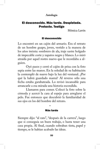 Antología

   El desconocido. Más tarde. Despistada.
             Pretexto. Testigo
                                Mónica Lavín

                   El desconocido
Lo encontró en un cajón del armario. Era el retrato
de un hombre guapo, joven, vestido a la manera de
los años treinta: sombrero de ala, traje sastre holgado
de impecable corte y zapatos negro y blanco. Lo miró
atraída por aquel rostro nuevo que le recordaba a al-
guien.
       Oyó pasos y cerró el cajón de prisa con la foto
sepia entre las manos. En la soledad de su habitación
la contempló de nuevo bajo la luz del ventanal. ¿Por
qué la habrá guardado mamá? Al reverso sólo una
fecha estaba garabateada. Lo revisó incansable para
arrancarle a esa mirada una historia escondida.
       Llamaron para comer. Colocó la foto sobre la
cómoda y acercó la cara al espejo para arreglarse el
pelo. Fue entonces que descubrió la familiaridad de
sus ojos en los del hombre del retrato.
                         *
                      Más tarde

Siempre dijo: “al rato”, “después de la carrera”, luego
que si conseguía un buen trabajo, o hasta tener una
casa propia. Al final, cuando sobraban tinta, papel y
tiempo, se le habían acabado las ideas.
                          
 