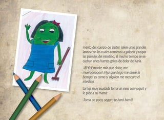 mento del cuerpo de Bacter salen unas grandes
lanzas con las cuales comienza a golpear y raspar
las paredes del intestino, al mismo tiempo se es-
cuchan unos fuertes gritos de dolor de Karla.
¡AYYYY madre mía que dolor, me
muerooooooo! ¡Hija que hago me duele la
barriga! es como si alguien me mascara el
intestino.
La hija muy asustada toma un vaso con yogurt y
le pide a su mamá:
-Toma un poco, seguro te hará bien!!!
 