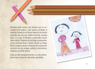 Mientras tanto Lactus, una bacteria que se en-
cuentra en el yogurt, y que ayuda a proteger al
intestino conversa con Bacter tratando de hacerle
entender que eso que estaba haciendo causaba
daño a su casa, el intestino y provocaba mucho
dolor a Karla. Después de una larga conversación,
Lactus promete llevar a Bacter donde su amiga.
Bacter acepta la ayuda y después de un pequeño
recorrido las dos amigas vuelven a encontrarse,
dándose un fuerte abrazo.
Karla, ya más tranquila promete a su hija alimen-
tarse mejor comiendo alimentos saludables
9
 