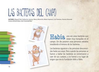 una vez unas bacterias que
vivían muy tranquilas en el
campo. Un día pasaron unas personas extrañas
invadiendo el terreno de las bacterias.
Las bacterias siguieron a las personas desconoci-
das hasta sus casas. Pero cuando las personas se
fueron a bañar las bacterias se comenzaron a
caer de sus cuerpos, y se fueron a su lugar de
origen que era la Fundación Niño a Niño.
LAS BACTERIAS DEL CAMPO
AUTORES: Miguel Pañi, Katherine Jarama, Mercy Morocho, Kléver Ayavaca, Luis Tevenea, Jhonny Nivecela
ESCUELA INTERCULTURAL CECIB“CÉSAR MARTÍNEZ”
Había
10
 