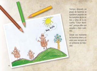 Tiempo después un
grupo de bacterias se
quedaron pegadas en
los cuerpitos de los ni-
ños y niñas de la es-
cuelita “César Martí-
nez”, porque ellos son
aseados y bien nutri-
dos.
Desde ese momento
las bacterias viven y vi-
virán para siempre en
un ambiente de felici-
dad.
12
 
