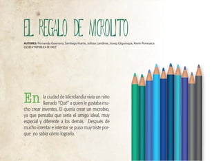 la ciudad de Microlandia vivía un niño
llamado “Qué” a quien le gustaba mu-
cho crear inventos. El quería crear un microbio,
ya que pensaba que sería el amigo ideal, muy
especial y diferente a los demás. Después de
mucho intentar e intentar se puso muy triste por-
que no sabía cómo lograrlo.
EL REGALO DE MICROLITO
AUTORES: Fernanda Guerrero, Santiago Iriarte, Julissa Landivar, Josep Lliguisupa, Kevin Tenesaca
ESCUELA“REPUBLICA DE CHILE”
En
 