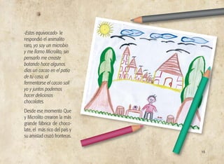 -Estas equivocado- le
respondió el animalito
raro, yo soy un microbio
y me llamo Microlito, sin
pensarlo me creaste
botando hace algunos
días un cacao en el patio
de tu casa, al
fermentarse el cacao salí
yo y juntos podemos
hacer deliciosos
chocolates.
Desde ese momento Que
y Microlito crearon la más
grande fábrica de choco-
late, el más rico del país y
su amistad cruzó fronteras.
15
 