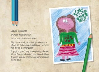 Su papá le preguntó:
-¿Por qué estás llorando?
Ella decepcionada le respondió:
-Hoy en la escuela me enteré que el queso se
fabrica por bichos muy extraños, por eso nunca
más volveré a comer queso.
El papá se quedó muy preocupado por la reac-
ción de Carmen, y la invitó a que visitara la fábrica
de queso para que conociera un poco más, pero
ella no quiso.
17
 