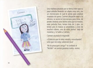 Una mañana pasando por la fábrica miró que su
papá entraba llevando un objeto muy raro, era
un microscopio el cual le servía para analizar
muestras de queso. Carmen despacito entró a la
oficina y se acercó al microscopio para mirar, de
pronto observó unos bichos raros que se movían,
eran peludos feos, tenían más de 2 ojos, no
tenían pies ni manos se arrastraban, y eran de
muchos colores, uno de estos bichos dejó de
moverse y le habló a Carmen.
Carmen asustada le responde:
-¿Cómo es que te estoy viendo y escuchando?,
¡creo que me estoy volviendo loca!
-No te preocupes amiga”- le contestó el
”Bichito”- no somos gusanos malos, somos
18
 