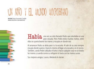 una vez un niño llamado Pedro que estudiaba en una
gran escuela. Pero Pedro tenía muchas mañas, entre
ellas no quería lavarse las manos y escupía en donde sea.
Al amanecer Pedro se alista para ir a la escuela. Al salir de su casa siempre
escupía donde quiera y hacía lo mismo al llegar a la escuela y en el recreo.
También, cando Pedro utilizaba el baño o hacía cualquier cosa no se lavaba
las manos y cuando comía su refrigerio lo hacía con las manos sucias.
Sus mejores amigos, Lucas y Medardo le decían:
20
UN NINO y EL MUNDO MICROBIANO
I
AUTOR: Bryan Fernando Castillo
UNIDAD EDUCATIVA“JUAN MONTALVO”
Había
 