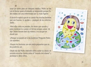 sacar un turno para un chequeo médico. Pedro se fue
con el doctor quien al revisarlo se sorprendió porque Pe-
dro estaba con una enfermedad por su mala higiene.
El doctor le explicó que en su cuerpo hay muchas bacterias
que son buenas, lo ayudan y protegen de las enferme-
dades.
-Pero ellas solas no pueden, las tienes que ayudar y
para mantener tu cuerpo y el de tus amigos sanos –le
dijo- debes lavarte bien las manos y no escupir en
donde sea.
-¿Porqué no puedo ver a las bacterias? Preguntó Pedro
con asombro.
-Porque las bacterias son tan micro-pequeñas que no
las podemos ver.
Desde ese día Pedro entendió cómo cuidar su salud y le
encanta escuchar charlas sobre el “mundo microbiano” y
aconsejar a otros niños.
23
 