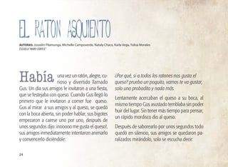 una vez un ratón, alegre, cu-
rioso y divertido llamado
Gus. Un día sus amigos le invitaron a una fiesta,
que se festejaba con queso. Cuando Gus llegó lo
primero que le invitaron a comer fue queso.
Gus al mirar a sus amigos y al queso, se quedó
con la boca abierta, sin poder hablar, sus bigotes
empezaron a caerse uno por uno, después de
unos segundos dijo: ¡nooooo me gusta el queso!,
sus amigos inmediatamente intentaron animarlo
y convencerlo diciéndole:
¿Por qué, si a todos los ratones nos gusta el
queso? prueba un poquito, vamos te va gustar,
solo una probadita y nada más.
Lentamente acercaban el queso a su boca, al
mismo tiempo Gus asustado temblaba sin poder
huir del lugar. Sin tener más tiempo para pensar,
un rápido mordisco dio al queso.
Después de saborearlo por unos segundos todo
quedó en silencio, sus amigos se quedaron pa-
ralizados mirándolo, solo se escucha decir:
24
AUTORAS: Josselin Pilamunga, Michelle Campoverde, Nataly Chaca, Karla Vega, Yulisa Morales
ESCUELA“MARY CORYLE”
Había
EL RATON ASQUIENTO
 