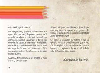 ¿Me puedo repetir, por favor?
Sus amigos, muy gustosos le ofrecieron más
queso. Gus más tranquilo pudo comentar que él
pensaba que el queso tenía bacterias que le po-
dían hacer enfermar. Sus amigos le dijeron que
no todas las bacterias que existen en el planeta
son malas, y que él estaba equivocado. Le expli-
caron que las bacterias buenas nos hacen bien,
nos ayudan a digerir los alimentos, y protegen
nuestro cuerpo.
Gus muy atento escucha a sus amigos, la expli-
cación y entra en razón.
Después de pasar muy bien en la fiesta, llegó a
casa muy alegre, sus papás le preguntaron del
porqué de tantas alegría, él contestó: ¡He probado
queso por primera vez!
Sus padres le regañaron por haberlo hecho, ya
que ellos le habían prohibido comer queso. Pero
Gus les explicó la importancia de las bacterias
buenas en el organismo. Desde aquel día la fa-
milia de Gus sólo come queso.
¡Que vivan las bacterias!
26
 