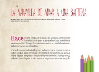 mucho tiempo, en la ciudad de Mongolia, vivía un niño
llamado Khan a quien le gustaba la música, y también le
apasionaba el futbol. Luego de sus entrenamientos, su comida favorita eran
las hamburguesas con papas fritas.
Una tarde muy cansado decide comer su hamburguesa en casa, pues sus
padres llegaban tarde del trabajo. Pero esa tarde fue diferente, ya que sus
padres llegaron temprano y lo sorprendieron comiendo. Su madre muy
molesta a punto de gritar lo mira enfadada, su padre un poco más tranquilo
27
LA MARAVILLA DE MIRAR A UNA BACTERIA
AUTORES: Jean Pierre Pinchao, Andrés Pacuruco, José Arias, Jessica Calle, Wladimir Pineda
UNIDAD EDUCATIVA ”JUAN MONTALVO”
Hace
 