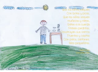 preportada
1
Que los niños jueguen
Con bolas y picas,
Que las niñas saquen
muñecas y ollitas,
Salten a la cuerda
Pateen piedritas,
Construyan sus carros
Puentes y casitas
Con palos, cartones,
Telas pequeñitas.
Gladys Cantos
Centro Niño a Niño
 