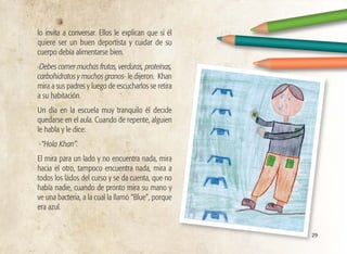 29
lo invita a conversar. Ellos le explican que si él
quiere ser un buen deportista y cuidar de su
cuerpo debía alimentarse bien.
-Debes comer muchas frutas, verduras, proteínas,
carbohidratos y muchos granos- le dijeron. Khan
mira a sus padres y luego de escucharlos se retira
a su habitación.
Un día en la escuela muy tranquilo él decide
quedarse en el aula. Cuando de repente, alguien
le habla y le dice:
-“Hola Khan”.
El mira para un lado y no encuentra nada, mira
hacia el otro, tampoco encuentra nada, mira a
todos los lados del curso y se da cuenta, que no
había nadie, cuando de pronto mira su mano y
ve una bacteria, a la cual la llamó “Blue”, porque
era azul.
 