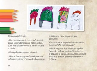 30
El niño asustado le dice:
- Blue, ¿cómo es que te puedo ver?, ¿cómo te
puedo sentir? ¿Cómo puedo hablar contigo?
¿Qué eres tú? ¿Qué me vas a hacer? - Blue le
contesta:
- ¡¡Tranquilo, una pregunta a la vez!!
-Mira- le dice- yo soy una bacteria, que vine
del espacio exterior el primer día del comienzo
de la tierra, y estoy preparada para
defenderte.
Khan asustado le pregunta:-¿cómo es que te
puedo ver? ¡¡No entiendo nada!!
-Mira -le responde Blue- yo te voy a explicar:
¿recuerdas el día en que te caíste entrenando y
te golpeaste la cabeza? Bueno, desde aquel día
tú poseíste este don que te permite verme y
hablarme.
 