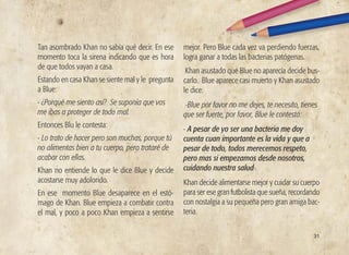 31
Tan asombrado Khan no sabía qué decir. En ese
momento toca la sirena indicando que es hora
de que todos vayan a casa.
Estando en casa Khan se siente mal y le pregunta
a Blue:
- ¿Porqué me siento así? Se suponía que vos
me ibas a proteger de todo mal.
Entonces Blu le contesta:
- Lo trato de hacer pero son muchas, porque tú
no alimentas bien a tu cuerpo, pero trataré de
acabar con ellas.
Khan no entiende lo que le dice Blue y decide
acostarse muy adolorido.
En ese momento Blue desaparece en el estó-
mago de Khan. Blue empieza a combatir contra
el mal, y poco a poco Khan empieza a sentirse
mejor. Pero Blue cada vez va perdiendo fuerzas,
logra ganar a todas las bacterias patógenas.
Khan asustado que Blue no aparecía decide bus-
carlo. Blue aparece casi muerto y Khan asustado
le dice:
-Blue por favor no me dejes, te necesito, tienes
que ser fuerte, por favor, Blue le contestó:
- A pesar de yo ser una bacteria me doy
cuenta cuan importante es la vida y que a
pesar de todo, todos merecemos respeto,
pero mas si empezamos desde nosotros,
cuidando nuestra salud-.
Khan decide alimentarse mejor y cuidar su cuerpo
para ser ese gran futbolista que sueña, recordando
con nostalgia a su pequeña pero gran amiga bac-
teria.
 