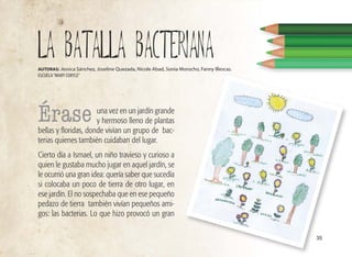 35
una vez en un jardín grande
y hermoso lleno de plantas
bellas y floridas, donde vivían un grupo de bac-
terias quienes también cuidaban del lugar.
Cierto día a Ismael, un niño travieso y curioso a
quien le gustaba mucho jugar en aquel jardín, se
le ocurrió una gran idea: quería saber que sucedía
si colocaba un poco de tierra de otro lugar, en
ese jardín. El no sospechaba que en ese pequeño
pedazo de tierra también vivían pequeños ami-
gos: las bacterias. Lo que hizo provocó un gran
LA BATALLA BACTERIANA
AUTORAS: Jessica Sánchez, Joseline Quezada, Nicole Abad, Sonia Morocho, Fanny Illescas.
ESCUELA“MARY CORYLE”
Érase
 