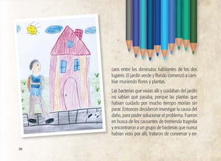 36
caos entre los diminutos habitantes de los dos
lugares. El jardín verde y florido comenzó a cam-
biar muriendo flores y plantas.
Las bacterias que vivían allí y cuidaban del jardín
no sabían qué pasaba, porque las plantas que
habían cuidado por mucho tiempo morían sin
parar. Entonces decidieron investigar la causa del
daño, para poder solucionar el problema. Fueron
en busca de los causantes de tremenda tragedia
y encontraron a un grupo de bacterias que nunca
habían visto por allí; trataron de conversar y ex-
 