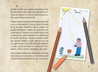 37
plicarles el daño que estaban provocando al jar-
dín, les pidieron que salgan del lugar pero las in-
trusas se negaron a la petición, ellas tampoco sa-
bían qué estaban haciendo allí.
Tiempo después Ismael decidió estudiar para llegar
a ser un laboratorista y conocer sobre el mundo
de las bacterias. Pasaron los años y gracias a su
espíritu investigador y deseo de superación des-
cubrió que las bacterias eran buenas para el ser
humano y que podían utilizarlas en la elaboración
de muchos productos. También recordó el jardín
que siempre visitaba y pudo entender por qué
por algún tiempo las plantas del jardín murieron,
- se dijo- ¡es que provoqué un cambio en el eco-
sistema, al llevar nuevos habitantes a otro lugar!
Pero también recordó que después de un tiempo
todo volvió a ser como antes. Finalmente Ismael
comprendió la importancia de vivir en armonía.
 