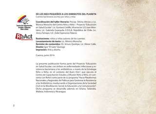 2
DE LOS MÁS PEQUEÑOS A LOS DIMINUTOS DEL PLANETA
Cuentos bacterianos escritos por niños y niñas
Coordinación del taller literario: Psicop. Silvina Alessio y Lic.
Mónica Morocho del Centro Niño a Niño – Proyecto“Educación
en Salud Escolar”. Lic. Gustavo Cedillo,Vicerrector U.E Juan Mon-
talvo. Lic. Gabriela Guarquila, E.D.G.B. República de Chile. Lic.
Jésica Tamayo, U.E. Zoila Esperanza Palacio.
Ilustraciones: niños y niñas autores de los cuentos.
Levantamiento de texto: Lic. Mónica Morocho
Revisión de contenidos: Dr. Arturo Quizhpe, Lic. Kléver Calle.
Diseño: Igor“El Gato”Quiroga
Impresión: Arte y diseño.
Cuenca, junio 2014.
La presente publicación forma parte del Proyecto “Educación
en Salud Escolar, con énfasis en enfermedades infecciosas y re-
sistencia bacteriana a los antibióticos, a través de la Estrategia
Niño a Niño, en el contexto del Buen Vivir”, que ejecuta el
Centro de Capacitación Estudio y Difusión Niño a Niño, en con-
venio con ReAct como parte de su programa“Hacia Plataformas
Nacionales y Regionales de Políticas para Gestionar la Resistencia
a los Antibióticos, involucrando a Organizaciones de la Sociedad
Civil en la Movilización Social, la Educación y la Comunicación”.
Dicho programa se desarrolla además en Ghana, Tailandia,
Malasia, Indonesia y Nicaragua.
 