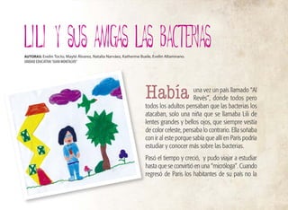 38
una vez un país llamado “Al
Revés”, donde todos pero
todos los adultos pensaban que las bacterias los
atacaban, solo una niña que se llamaba Lili de
lentes grandes y bellos ojos, que siempre vestía
de color celeste, pensaba lo contrario. Ella soñaba
con ir al este porque sabía que allí en París podría
estudiar y conocer más sobre las bacterias.
Pasó el tiempo y creció, y pudo viajar a estudiar
hasta que se convirtió en una “micróloga”. Cuando
regresó de Paris los habitantes de su país no la
LILI y SUS AMIGAS LAS BACTERIAS
AUTORAS: Evelin Tocto, Mayté Álvarez, Natalia Narváez, Katherine Buele, Evelin Altamirano.
UNIDAD EDUCATIVA“JUAN MONTALVO”
Había
 