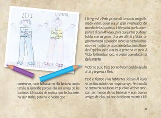 39
querían ver, nadie hablaba con ella, hasta su propia
familia la ignoraba porque ella era amiga de las
bacterias. Lili trataba de explicar que las bacterias
no eran malas, pero no le hacían caso.
Lili regresó a Paris ya que allí tenía un amigo lla-
mado Víctor, quien era un gran investigador del
mundo de las bacterias. Lili le pidió que la acom-
pañara al país Al Revés, para que juntos pudieran
hablar con su gente. Una vez allí Lili y Víctor or-
ganizaron una exposición sobre las bacterias bue-
nas y les mostraron una clase de bacterias llama-
das Espirilos, pero aun así la gente no les creía. A
Víctor lo llamaban loco, le decían que estaba mal
de la mente.
Víctor se puso triste por no haber podido ayudar
a Lili y regresó a París.
Pasó el tiempo y los habitantes del país Al Revés
se sentían aislados sin ningún amigo. Pero un día
se enteraron que todos los pueblos vecinos cono-
cían del mundo de las bacterias y eran buenos
amigos de ellas, así que decidieron recurrir a Lili.
 