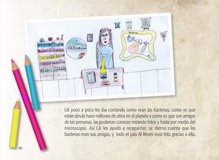 40
Lili poco a poco les iba contando como eran las bacterias, como es que
están desde hace millones de años en el planeta y como es que son amigas
de las personas, las pudieron conocer mirando fotos y hasta por medio del
microscopio. Así Lili les ayudó a recapacitar, se dieron cuenta que las
bacterias eran sus amigas, y todo el país Al Revés vivió feliz gracias a ella.
 