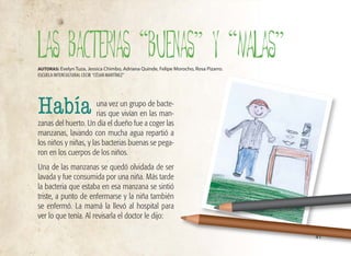 41
una vez un grupo de bacte-
rias que vivían en las man-
zanas del huerto. Un día el dueño fue a coger las
manzanas, lavando con mucha agua repartió a
los niños y niñas, y las bacterias buenas se pega-
ron en los cuerpos de los niños.
Una de las manzanas se quedó olvidada de ser
lavada y fue consumida por una niña. Más tarde
la bacteria que estaba en esa manzana se sintió
triste, a punto de enfermarse y la niña también
se enfermó. La mamá la llevó al hospital para
ver lo que tenía. Al revisarla el doctor le dijo:
LAS BACTERIAS “BUENAS” y “MALAS”
AUTORAS: Evelyn Tuza, Jessica Chimbo, Adriana Quinde, Felipe Morocho, Rosa Pizarro.
ESCUELA INTERCULTURAL CECIB “CÉSAR MARTÍNEZ”
Había
 