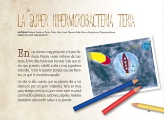 43
un planeta muy pequeño y lejano lla-
mado Plutón, vivían millones de bac-
terias. Entre ellas había una llamada Teria que te-
nía ojos grandes, cabello corto y muy juguetona
toda ella. Todos la querían porque era una hero-
ína, ya que le encantaba ayudar.
Un día se dio cuenta que su planeta iba a ser
destruido por un gran meteorito, Teria en muy
poco tiempo creó una súper micro nave espacial
con muchos plásticos, cartones, papeles, metales
espaciales para poder salvar a su planeta.
LA SUPER HIPERMICROBACTERIA TERIA
AUTORAS: Melani Sisalima, Tanía Pérez, Alan Sasa, Steven Ávila, Marco Guapisaca, Dayanna Álava.
UNIDAD EDUCATIVA “JUAN MONTALVO”
En
 