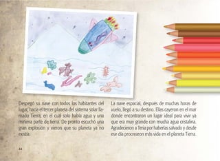 44
Despegó su nave con todos los habitantes del
lugar, hacia el tercer planeta del sistema solar lla-
mado Tierra, en el cual solo había agua y una
mínima parte de tierra. De pronto escuchó una
gran explosión y vieron que su planeta ya no
existía.
La nave espacial, después de muchas horas de
vuelo, llegó a su destino. Ellas cayeron en el mar
donde encontraron un lugar ideal para vivir ya
que era muy grande con mucha agua cristalina.
Agradecieron a Teria por haberlas salvado y desde
ese día procrearon más vida en el planeta Tierra.
 