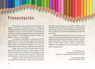 Presentación
No estamos vacíos, estamos llenos de vidas. Por
dentro y por fuera, nuestro cuerpo es el hogar de
millones, de billones de pequeños organismos vivientes,
invisibles a los ojos. Y no son intrusos, no son invasores
ni ladrones.Vienen acompañándole al ser humano desde
hace millones de años. Nuestras madres y padres nos
dieron la vida y… sus microbios.
Los pueblos originarios nos enseñan que la Pa-
chamama es un cuerpo, como tu cuerpo o el mío. Tiene
dentro de sí, en sus aguas, en la tierra o en los aires del
cielo, trillones y trillones de microbios. Y así como son
vitales para la vida humana, son vitales para la Pachamama.
Nadie está vacío, todos estamos llenos de pre-
guntas, sobre todo, las niñas y los niños. Este es un libro
en que los pequeños, haciéndose microscópicos, se van
a conocer a los microbios del cuerpo, de la Pachamama
y de la comida, y luego vienen a contarnos sus historias.
Después de leer estas historias, los microbios no
nos pueden dar más miedo, ni asco. Sí, es cierto que los
microbios (muy poquitos) nos pueden enfermar, pero
depende de las circunstancias. Eso es lo que tenemos
que averiguar, saber y comunicar, libres de miedo. Este
libro nos desafía a entender la enfermedad y la salud de
otra forma.
Saludamos, felicitamos a las niñas y los niños, sus
maestros y maestras, a las escuelas participantes por in-
tegrarse a una corriente universal por cambiar la relación
con los microbios y contener la resistencia a los antibió-
ticos. El Centro Niño a Niño y ReAct Latinoamérica
celebran esta publicación, que viene desde el mundo
de los más pequeños.
LIC. KLéVER CALLE
Coordinador Regional Proyecto
“Educación en Salud Escolar”ReAct Latinoamérica
DR. ARTURO QUIZHPE
Director Centro Niño a Niño
4
 