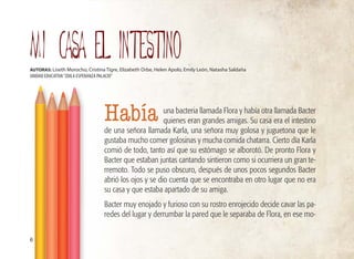 MI CASA EL INTESTINO
AUTORAS: Liseth Morocho, Cristina Tigre, Elizabeth Orbe, Helen Apolo, Emily León, Natasha Saldaña
UNIDAD EDUCATIVA“ZOILA ESPERANZA PALACIO”
una bacteria llamada Flora y había otra llamada Bacter
quienes eran grandes amigas. Su casa era el intestino
de una señora llamada Karla, una señora muy golosa y juguetona que le
gustaba mucho comer golosinas y mucha comida chatarra. Cierto día Karla
comió de todo, tanto así que su estómago se alborotó. De pronto Flora y
Bacter que estaban juntas cantando sintieron como si ocurriera un gran te-
rremoto. Todo se puso obscuro, después de unos pocos segundos Bacter
abrió los ojos y se dio cuenta que se encontraba en otro lugar que no era
su casa y que estaba apartado de su amiga.
Bacter muy enojado y furioso con su rostro enrojecido decide cavar las pa-
redes del lugar y derrumbar la pared que le separaba de Flora, en ese mo-
6
Había
 