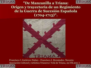 &quot;De Manzanilla a Triana:  Origen y trayectoria de un Regimiento  de la Guerra de Sucesión Española  (1704-1713)&quot;.   Francisco J. Gutiérrez Núñez - Francisco J. Hernández. Navarro Asociación Cultural y Artística Trianera ( Velá de Triana, 22.VII.2011 ) 