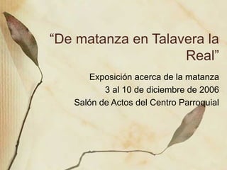“ De matanza en Talavera la Real” Exposici ón acerca de la matanza 3 al 10 de diciembre de 2006 Salón de Actos del Centro Parroquial 