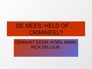DE MEES; HELD OF…. CRIMINEEL? GEMAAKT DOOR: KOEN, MARK, RICK EN LUUK. 