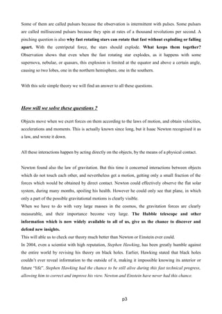 Some of them are called pulsars because the observation is intermittent with pulses. Some pulsars
are called millisecond pulsars because they spin at rates of a thousand revolutions per second. A
pinching question is also why fast rotating stars can rotate that fast without exploding or falling
apart. With the centripetal force, the stars should explode. What keeps them together?
Observation shows that even when the fast rotating star explodes, as it happens with some
supernova, nebulae, or quasars, this explosion is limited at the equator and above a certain angle,
causing so two lobes, one in the northern hemisphere, one in the southern.
With this sole simple theory we will find an answer to all these questions.
How will we solve these questions ?
Objects move when we exert forces on them according to the laws of motion, and obtain velocities,
accelerations and moments. This is actually known since long, but it Isaac Newton recognised it as
a law, and wrote it down.
All these interactions happen by acting directly on the objects, by the means of a physical contact.
Newton found also the law of gravitation. But this time it concerned interactions between objects
which do not touch each other, and nevertheless get a motion, getting only a small fraction of the
forces which would be obtained by direct contact. Newton could effectively observe the flat solar
system, during many months, spoiling his health. However he could only see that plane, in which
only a part of the possible gravitational motions is clearly visible.
When we have to do with very large masses in the cosmos, the gravitation forces are clearly
measurable, and their importance become very large. The Hubble telescope and other
information which is now widely available to all of us, give us the chance to discover and
defend new insights.
This will able us to check our theory much better than Newton or Einstein ever could.
In 2004, even a scientist with high reputation, Stephen Hawking, has been greatly humble against
the entire world by revising his theory on black holes. Earlier, Hawking stated that black holes
couldn’t ever reveal information to the outside of it, making it impossible knowing its anterior or
future “life”. Stephen Hawking had the chance to be still alive during this fast technical progress,
allowing him to correct and improve his view. Newton and Einstein have never had this chance.
p3
 