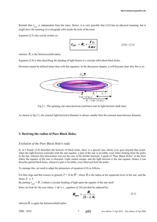 thierrydemees@pandora.be
Remark that rLH-
is independent from the mass. Hence, it is very possible that (2.6) has no physical meaning, but it
might have the meaning of a retrograde orbit inside the hole of the torus.
Equation (2.5) also can be written as :
(2.8) ≈ (2.4)+
wherein Rs is the Schwarzschild radius.
Equation (2.8) is thus describing the bending of light beams in a circular orbit about black holes.
Horizons cannot be defined better than with this equation. In the discussion chapter, it will become clear why this is so.
Fig.2.1. The spinning star mass-horizons (red lines) and its light-horizon (dark line).
As shown in fig.2.1, the external light-horizon's diameter is always smaller than the external mass-horizon diameter.
3. Deriving the radius of Pure Black Holes.
Evolution of the Pure Black Hole's radii.
If, as I found, (2.8) describes the horizon of black holes, there is a special case which even goes beyond that result:
when the light-horizon coincides with the star equator, a part of the star is invisible, even when looking from the poles
to the star, whereas this obscuration was not the case in the former horizons. I speak of “Pure Black Holes” at the limit
where the equator of the star is obscured. Light cannot escape, and the light horizon is the star equator. Hence, I can
describe partial black holes, whereof a part is invisible, even observed from the poles.
To manage this, we need to adapt the parameters of equation (2.8) as follows :
For thin rings and thin toruses in general, I = λ m R² , where R is the radius at the equatorial level of the star, and the
factor λ § 1.
By putting rLH
= R , I obtain a circular bending of light upon the equator of the star itself.
Since we look for the case where r ω º c , equation (2.10) can then be replaced by:
(3.1)
wherein Rs is again the Schwarzschild radius.
2006 - 2010 7 new edition 13 Apr 2010 – first release 10 Apr 2006
r R
I
mcLH s+ ≈ +
ω
4
RS
/ 2
R
Rs
pure =
−1 4λb g
Rs
+ I ω / (4 m c)
- I ω / (4 m c)
Rs
p93
 