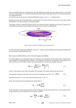 thierrydemees@pandora.be
We see immediately that, for a ring black hole, when the light horizon reaches the ring's radius itself, this ring's radius
must have reached about 4/3th
of the Schwarzschild radius (the Schwarzschild radius stands for the theoretical spherical
non-rotating black hole).
Note that the value for the spin rate of that Pure Black Hole equals to ω º c / r , as defined earlier.
Remark that the concept of Pure Black Hole is only theoretical. If the spin velocity becomes close to the speed of light,
disintegration of the matter particles is extremely probable.
The graphic evolutes as expected: the higher the spin, the smaller the radius of the light circle becomes. Equation (3.1)
is beautifully describing the required radius at the equator level of rotating Pure Black Holes.
Fig.3.1 The Pure Black Hole's light-horizon and mass-horizons
It is then clear that if I depict this graphically, I get fig.3.1. , wherein I show the light-horizon (large dark boundary) and
the mass-horizons (red boundaries) as well.
Spin velocity of Black Holes at the Critical Compression Radius.
In a former paper[8]
, I have deducted the radius of continuous mass compression at the equator level of spherical stars
(with negligible Newtonian-gravitation influence). This deduction was based on the gyrotation field equations for a
sphere, and we use (1.2) in order to obtain a more general equation. The minus sign signifies “attraction”.
(1.2)
Herein r is the distance to the center of the sphere, R is the radius of the sphere and ω is the spin velocity.
The equatorial compressive gyrotation force is given by the analogue Lorenz force a Rx y= ω Ω (3.2)
and the last term of (1.2) is zero in the direction of the spin axis, so Ω y
= 0 .
Hence, the acceleration due to gyrotation at the equator plane is:
(3.3)
At the other hand, we have the following forces: the centrifugal force and the gravitation force. For fast spinning stars,
the gravitation force can be neglected, and we find that, in general:
(3.4)
2006 - 2010 8 new edition 13 Apr 2010 – first release 10 Apr 2006
a
G m
r
R
G I
r c
tot = + −
F
HG I
KJ2
2
3 2
1
2
ω
RS
/ 2
< RS
a R
G I
r c
x = −ω2
3 2
2
r r
r r r
Ωext ⇐ − −
⋅F
HG I
KJG I
r c
r r
r2
3
3 2 2
ω
ωb g
p94
 