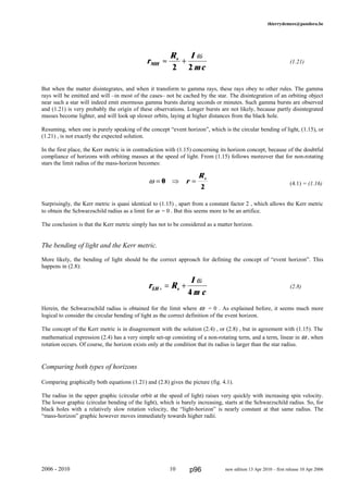 thierrydemees@pandora.be
(1.21)
But when the matter disintegrates, and when it transform to gamma rays, these rays obey to other rules. The gamma
rays will be emitted and will –in most of the cases– not be cached by the star. The disintegration of an orbiting object
near such a star will indeed emit enormous gamma bursts during seconds or minutes. Such gamma bursts are observed
and (1.21) is very probably the origin of these observations. Longer bursts are not likely, because partly disintegrated
masses become lighter, and will look up slower orbits, laying at higher distances from the black hole.
Resuming, when one is purely speaking of the concept “event horizon”, which is the circular bending of light, (1.15), or
(1.21) , is not exactly the expected solution.
In the first place, the Kerr metric is in contradiction with (1.15) concerning its horizon concept, because of the doubtful
compliance of horizons with orbiting masses at the speed of light. From (1.15) follows moreover that for non-rotating
stars the limit radius of the mass-horizon becomes:
(4.1) = (1.16)
Surprisingly, the Kerr metric is quasi identical to (1.15) , apart from a constant factor 2 , which allows the Kerr metric
to obtain the Schwarzschild radius as a limit for ω = 0 . But this seems more to be an artifice.
The conclusion is that the Kerr metric simply has not to be considered as a matter horizon.
The bending of light and the Kerr metric.
More likely, the bending of light should be the correct approach for defining the concept of “event horizon”. This
happens in (2.8):
(2.8)
Herein, the Schwarzschild radius is obtained for the limit where ω = 0 . As explained before, it seems much more
logical to consider the circular bending of light as the correct definition of the event horizon.
The concept of the Kerr metric is in disagreement with the solution (2.4) , or (2.8) , but in agreement with (1.15). The
mathematical expression (2.4) has a very simple set-up consisting of a non-rotating term, and a term, linear in ω , when
rotation occurs. Of course, the horizon exists only at the condition that its radius is larger than the star radius.
Comparing both types of horizons
Comparing graphically both equations (1.21) and (2.8) gives the picture (fig. 4.1).
The radius in the upper graphic (circular orbit at the speed of light) raises very quickly with increasing spin velocity.
The lower graphic (circular bending of the light), which is barely increasing, starts at the Schwarzschild radius. So, for
black holes with a relatively slow rotation velocity, the “light-horizon” is nearly constant at that same radius. The
“mass-horizon” graphic however moves immediately towards higher radii.
2006 - 2010 10 new edition 13 Apr 2010 – first release 10 Apr 2006
ω = ⇒ =0
2
r
Rs
r R
I
m c
LH s+ = +
ω
4
r
R I
mc
MH
s
≈ +
2 2
ω
p96
 
