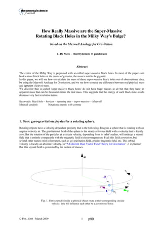Thierry De Mees
How Really Massive are the Super-Massive
Rotating Black Holes in the Milky Way's Bulge?
based on the Maxwell Analogy for Gravitation.
T. De Mees - thierrydemees @ pandora.be
Abstract
The centre of the Milky Way is populated with so-called super-massive black holes. In most of the papers and
books about black holes at the centre of galaxies, the mass is said to be gigantic.
In this paper, we will see how to calculate the mass of these super-massive black holes out of observational data,
by using the Maxwell Analogy for Gravitation, and we see how to make the difference between real physical mass
and apparent (fictive) mass.
We discover that so-called 'super-massive black holes' do not have huge masses at all but that they have an
apparent mass that can be thousands times the real mass. This suggests that the energy of such black-holes could
decrease very fast in relative terms.
Keywords: black hole – horizon – spinning star – super-massive – Maxwell
Method: analytic Notations: metric with comma
1. Basic gyro-gravitation physics for a rotating sphere.
Rotating objects have a velocity-dependent property that is the following. Imagine a sphere that is rotating with an
angular velocity ω . The gravitational field of the sphere is the steady reference field with a velocity that is locally
zero. But the rotation of the particles at a certain velocity, depending from its orbit's radius, will undergo a second
field that is entirely comparable with the magnetic field in electromagnetism. I call this field gyrotation, but
several other names exist in literature, such as co-gravitation field, gravito-magnetic field, etc. This orbital
velocity is locally an absolute velocity. In “A Coherent Dual Vector Field Theory for Gravitation” , I explained
that this second field is generated by the motion of masses.
Fig. 1. If two particles inside a spherical object rotate at their corresponding circular
velocity, they will influence each-other by a gyrotational force.
© Feb. 2008 - March 2009 1
ωωωω
v1
ΩΩΩΩ
m1
g
v2
m2
F2
p99
 