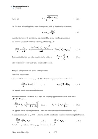 Thierry De Mees
So, we get: (2.5)
The total mass (real and apparent) of the rotating star is given by the following expression :
(2.6)
where the first term is the gravitational real mass and the second term the apparent mass.
The equation (2.6) can be written as following, when using (2.2) :
(2.7.a)
Remember that the first part of the equation can be written as (2.7.b)
In the next section, we will analyse the equations (2.7) closer.
Analysis of equations (2.7) and simplification.
Three cases are considered.
Let us consider the case where vk sΩ ≈ 1 . Then the following approximations can be made :
(2.8.a) (2.8.b)
The apparent mass is already considerable here.
When we consider the case where vk sΩ >> 1 , the following approximations can be made, since
1 1 2+ ≈ +x x :
(2.9.a) (2.9.b)
The apparent mass is very important here. This is the case that will be studied further in this paper.
To a certain extend, for vk sΩ >>> 1 , it is even possible to reduce the equations to a more simplified version :
(2.10.a) (2.10.b)
And when vk sΩ << 1 , the following approximations can be made :
© Feb. 2008 - March 2009 4
v v k2 2 1≈ +d i
v v s
sk2
2
2
1
2
≈ +Ω
Ω
v
G m m
r2 =
+ appd i
m m
v r
G
+ =app
2
2
m
m
v r
mG
v v s v s r
mG
v s v s
k k k
k k
app
= − =
+ +
= + +2
2
2 2 2
2
2 2
2
1
1
1
Ω Ω
Ω Ω
e j
e j
m
m
app
≈ +1 2
2
d i
m
m
v s
v sk
k
app
= +
F
HG I
KJ
L
NM O
QPΩ
Ω
2
1
2 2 2
2
m
m
v sapp
k≈ 2
2
Ωb g
m
m
v
v
app
k
= −2
2
2
1
≈
v
v
v s
k
k
2
2≈ Ω
p102
 