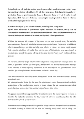 In this book, we will study the motion laws of masses where no direct mutual contact occur,
but only the gravitation-related fields. We will discover a second field of gravitation, called co-
gravitation field, or gravitomagnetic field, or Heaviside field, or what I prefer to call
Gyrotation, which form a whole theory, completing the classic gravitation theory to what we
could call the Gyro-gravitation Theory.
A model is developed by the use of mass fluxes, in analogy with energy fluxes.
By this model the transfer of gravitational angular movement can be found, and by that, the
fundament for an analogy with the electromagnetic equations. These equations will allow us to
elucidate an important number of never earlier explained cosmic phenomena.
Within a few pages we will be aware of the reason why our solar system is nearly flat, and why
some galaxies are flat as well with in the centre a more spherical bulge. Furthermore we will know
why the galaxy becomes spiralled, and why some galaxies or clusters get strange matrix shapes.
And a simple calculation will make clear why the stars of flat galaxies have approximately a
constant speed around the centre, solving at the same time the “dark mass” problem of these
galaxies.
We will also get more insight why the spirals of galaxies have got so few windings around the
centre, in spite of the elevated age of the galaxy. Moreover we will discover the reason for the shape
of the remnants of some exploding supernovae. When they explode, the ejected masses called
remnants, get the shape of a twin wheel or a twin lobe with a central ring.
Next, some calculations concerning certain binary pulsars follow, these are sets of two stars twisting
around each other.
We get an explanation for the fact that some fast spinning stars cannot disintegrate totally, and also
a description of the cannibalization process of binary pulsars: the one compact star can indeed
absorb the other, gaseous star while emitting bursts of gasses at the poles.
An apparent improbable consequence of the Gyrotation theory is that mutual repulsion of masses is
possible. We predict the conditions for this, which will allow us understanding how the orbit
deflection of the planets goes in its work.
Furthermore we will bring the proof that Gyrotation is very similar to the special relativity principle
of Einstein, allowing a readier look on how the relativity theory looks like in reality. The
p4
 