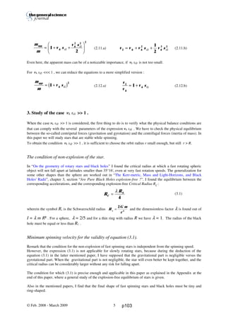 Thierry De Mees
(2.11.a) (2.11.b)
Even here, the apparent mass can be of a noticeable importance, if vk sΩ is not too small.
For vk sΩ <<< 1 , we can reduce the equations to a more simplified version :
(2.12.a) (2.12.b)
3. Study of the case vk sΩ >> 1 .
When the case vk sΩ >> 1 is considered, the first thing to do is to verify what the physical balance conditions are
that can comply with the several parameters of the expression vk sΩ . We have to check the physical equilibrium
between the so-called centripetal forces (gravitation and gyrotation) and the centrifugal forces (inertia of mass). In
this paper we will study stars that are stable while spinning.
To obtain the condition vk sΩ >> 1 , it is sufficient to choose the orbit radius r small enough, but still r > R.
The condition of non-explosion of the star.
In “On the geometry of rotary stars and black holes” I found the critical radius at which a fast rotating spheric
object will not fall apart at latitudes smaller than 35°16', even at very fast rotation speeds. The generalization for
some other shapes than the sphere are worked out in “The Kerr-metric, Mass and Light-Horizons, and Black
Holes' Radii”, chapter 3, section “Are Pure Black Holes explosion-free ?”. I found the equilibrium between the
corresponding accelerations, and the corresponding explosion-free Critical Radius RC
:
(3.1)
wherein the symbol Rs is the Schwarzschild radius R
G m
cs
=
2
2
and the dimensionless factor λ is found out of
I = λ m R² . For a sphere, λ = 2/5 and for a thin ring with radius R we have λ = 1. The radius of the black
hole must be equal or less than RC .
Minimum spinning velocity for the validity of equation (3.1).
Remark that the condition for the non-explosion of fast spinning stars is independent from the spinning speed.
However, the expression (3.1) is not applicable for slowly rotating stars, because during the deduction of the
equation (3.1) in the latter mentioned paper, I have supposed that the gravitational part is negligible versus the
gyrotational part. When the gravitational part is not negligible, the star will even better be kept together, and the
critical radius can be considerably larger without any risk for falling apart.
The condition for which (3.1) is precise enough and applicable in this paper as explained in the Appendix at the
end of this paper, where a general study of the explosion-free equilibrium of stars is given.
Also in the mentioned papers, I find that the final shape of fast spinning stars and black holes must be tiny and
ring-shaped.
© Feb. 2008 - March 2009 5
R
R
C
S
=
λ
4
v v v s v sk k k2
2 3 21
2
≈ + +Ω Ω
m
m
v s
v s
k
kapp
≈ + +
F
HG I
KJ1
2
2 2 2
Ω
Ω
m
m
v sapp
k≈ +1
2
Ωb g v
v
v s
k
k
2
1≈ + Ω
p103
 