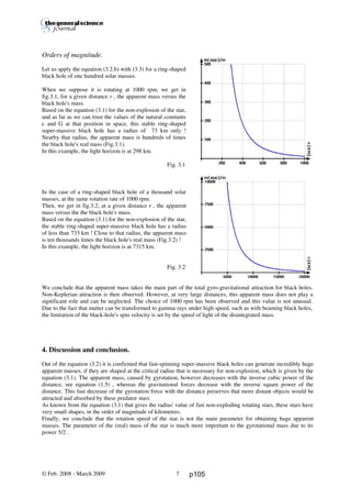 Thierry De Mees
Orders of magnitude.
Let us apply the equation (3.2.b) with (3.3) for a ring-shaped
black hole of one hundred solar masses.
When we suppose it is rotating at 1000 rpm, we get in
fig.3.1, for a given distance r , the apparent mass versus the
black hole's mass.
Based on the equation (3.1) for the non-explosion of the star,
and as far as we can trust the values of the natural constants
c and G at that position in space, this stable ring-shaped
super-massive black hole has a radius of 73 km only !
Nearby that radius, the apparent mass is hundreds of times
the black hole's real mass (Fig.3.1).
In this example, the light horizon is at 298 km.
Fig. 3.1
In the case of a ring-shaped black hole of a thousand solar
masses, at the same rotation rate of 1000 rpm.
Then, we get in fig.3.2, at a given distance r , the apparent
mass versus the the black hole's mass.
Based on the equation (3.1) for the non-explosion of the star,
the stable ring-shaped super-massive black hole has a radius
of less than 733 km ! Close to that radius, the apparent mass
is ten thousands times the black hole's real mass (Fig.3.2) !
In this example, the light horizon is at 7315 km.
Fig. 3.2
We conclude that the apparent mass takes the main part of the total gyro-gravitational attraction for black holes.
Non-Keplerian attraction is then observed. However, at very large distances, this apparent mass does not play a
significant role and can be neglected. The choice of 1000 rpm has been observed and this value is not unusual.
Due to the fact that matter can be transformed to gamma rays under high speed, such as with beaming black holes,
the limitation of the black-hole's spin velocity is set by the speed of light of the disintegrated mass.
4. Discussion and conclusion.
Out of the equation (3.2) it is confirmed that fast-spinning super-massive black holes can generate incredibly huge
apparent masses, if they are shaped at the critical radius that is necessary for non-explosion, which is given by the
equation (3.1). The apparent mass, caused by gyrotation, however decreases with the inverse cubic power of the
distance, see equation (1.5) , whereas the gravitational forces decrease with the inverse square power of the
distance. This fast decrease of the gyrotation force with the distance preserves that more distant objects would be
attracted and absorbed by these predator stars.
As known from the equation (3.1) that gives the radius' value of fast non-exploding rotating stars, these stars have
very small shapes, in the order of magnitude of kilometres.
Finally, we conclude that the rotation speed of the star is not the main parameter for obtaining huge apparent
masses. The parameter of the (real) mass of the star is much more important to the gyrotational mass due to its
power 5/2 .
© Feb. 2008 - March 2009 7 p105
 